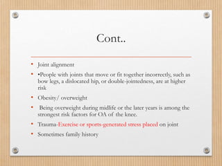 Cont..
• Joint alignment
• •People with joints that move or fit together incorrectly, such as
bow legs, a dislocated hip, or double-jointedness, are at higher
risk
• Obesity/ overweight
• Being overweight during midlife or the later years is among the
strongest risk factors for OA of the knee.
• Trauma-Exercise or sports-generated stress placed on joint
• Sometimes family history
 