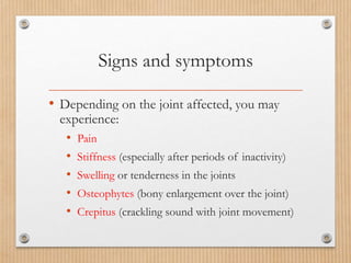 Signs and symptoms
• Depending on the joint affected, you may
experience:
• Pain
• Stiffness (especially after periods of inactivity)
• Swelling or tenderness in the joints
• Osteophytes (bony enlargement over the joint)
• Crepitus (crackling sound with joint movement)
 