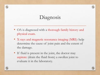 Diagnosis
• OA is diagnosed with a thorough family history and
physical exam.
• X-rays and magnetic resonance imaging (MRI): help
determine the cause of joint pain and the extent of
the damage.
• If fluid is present in the joint, the doctor may
aspirate (drain the fluid from) a swollen joint to
evaluate it in the laboratory.
 