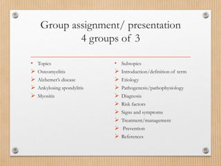 Group assignment/ presentation
4 groups of 3
• Topics
 Osteomyelitis
 Alzhemer’s disease
 Ankylosing spondylitis
 Myositis
• Subtopics
 Introduction/definition of term
 Etiology
 Pathogenesis/pathophysiology
 Diagnosis
 Risk factors
 Signs and symptoms
 Treatment/management
 Prevention
 References
 