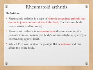 Rheumatoid arthritis
Definition:
• Rheumatoid arthritis is a type of chronic (ongoing) arthritis that
occurs in joints on both sides of the body (for instance, both
hands, wrists, and/or knees)
• Rheumatoid arthritis is an autoimmune disease, meaning that
patient’s immune system (the body’s infection-fighting system) is
overreacting against itself.
• While OA is confined to the joint(s), RA is systemic and can
affect the entire body.
 