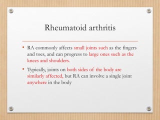Rheumatoid arthritis
• RA commonly affects small joints such as the fingers
and toes, and can progress to large ones such as the
knees and shoulders.
• Typically, joints on both sides of the body are
similarly affected, but RA can involve a single joint
anywhere in the body
 