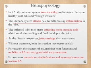 Pathophysiology
• In RA, the immune system loses its ability to distinguish between
healthy joint cells and “foreign invaders.”
• The immune system attacks healthy cells causing inflammation in
the joint.
• The inflamed joint then starts attracting more immune cells
which results in swelling and fluid buildup at the joint.
• As the disease progresses, joint cartilage then wears away.
• Without treatment, joint destruction may occur quickly.
• Fortunately, the chances of maintaining joint function and
mobility in RA are very good with early treatment.
• Exposure to bacterial or viral infections and increased stress can
worsen RA.
 