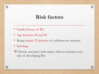 Risk factors
• Family history of RA
• Age between 30 and 60
• Being female (70 percent of sufferers are women)
• Smoking
Obesity and prior joint injury will not increase your
risk of developing RA
 