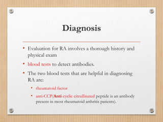 Diagnosis
• Evaluation for RA involves a thorough history and
physical exam
• blood tests to detect antibodies.
• The two blood tests that are helpful in diagnosing
RA are:
• rheumatoid factor
• anti-CCP(Anti-cyclic citrullinated peptide is an antibody
present in most rheumatoid arthritis patients).
 
