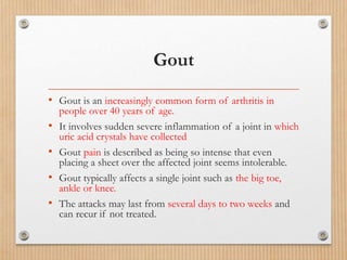 Gout
• Gout is an increasingly common form of arthritis in
people over 40 years of age.
• It involves sudden severe inflammation of a joint in which
uric acid crystals have collected
• Gout pain is described as being so intense that even
placing a sheet over the affected joint seems intolerable.
• Gout typically affects a single joint such as the big toe,
ankle or knee.
• The attacks may last from several days to two weeks and
can recur if not treated.
 