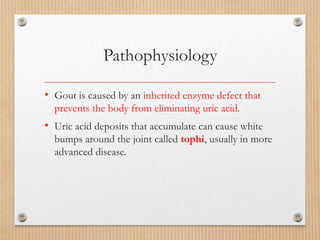 Pathophysiology
• Gout is caused by an inherited enzyme defect that
prevents the body from eliminating uric acid.
• Uric acid deposits that accumulate can cause white
bumps around the joint called tophi, usually in more
advanced disease.
 