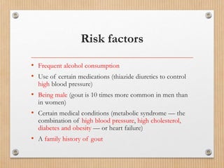 Risk factors
• Frequent alcohol consumption
• Use of certain medications (thiazide diuretics to control
high blood pressure)
• Being male (gout is 10 times more common in men than
in women)
• Certain medical conditions (metabolic syndrome — the
combination of high blood pressure, high cholesterol,
diabetes and obesity — or heart failure)
• A family history of gout
 