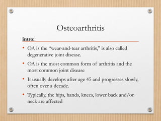 Osteoarthritis
intro:
• OA is the “wear-and-tear arthritis,” is also called
degenerative joint disease.
• OA is the most common form of arthritis and the
most common joint disease
• It usually develops after age 45 and progresses slowly,
often over a decade.
• Typically, the hips, hands, knees, lower back and/or
neck are affected
 