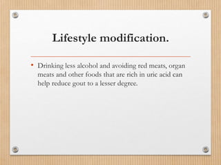 Lifestyle modification.
• Drinking less alcohol and avoiding red meats, organ
meats and other foods that are rich in uric acid can
help reduce gout to a lesser degree.
 