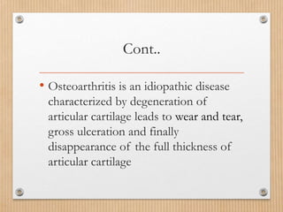Cont..
• Osteoarthritis is an idiopathic disease
characterized by degeneration of
articular cartilage leads to wear and tear,
gross ulceration and finally
disappearance of the full thickness of
articular cartilage
 