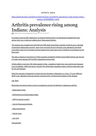 ARTHRITIS- 2020-B
https://www.business-standard.com/article/news-ani/arthritis-prevalence-rising-among-indians-
analysis-117101200150_1.html
Arthritis prevalence rising among
Indians: Analysis
ANI | New Delhi [India] Last Updatedat October 12, 2017 07:57IST
An analysis done by SRL Diagnostics on tests for Arthritis done in its laboratories revealed that more
women than men in India are suffering from Rheumatoid Arthritis.
The analysis also revealed that high ESR and CRP levels prescribed in patients of arthritis and, indicative
of persistent inflammation of joints, were more commonly found in the East zone, followed by the North
zone while a high Uric Acid levels pointing towards Gout were seen more in the North zone followed by the
East zone.
The data is based on more than 6.4 million samples received for Arthritis (bone health) testing over the last
3.5 years since January 2014 at SRL Laboratories across India.
Arthritis affects more than 180 million people in India - prevalence higher than many well-known diseases
such as diabetes, AIDS and cancer. Around 14% of the Indian population seeks a doctor's help every year
for this joint disease.
While the mainstay of diagnostics in bone and joint disorders is Radiology e.g. X-ray, CT-scan, MRI and
DEXA scan, laboratory tests are used for screening or for monitoring the progress of the disease.
Lab Tests
Blood tests are done as aids to arrive at a diagnosis and are not definitive in diagnosing arthritis.
- Inflammation Tests
· ESR (Erthrocyte Sedimentation Rate)
· CRP (C-reactive protein)
- Test for Rheumatoid Arthritis
· Rheumatoid factor
- Test for Gout
· Uric Acid
Osteoarthritis
 