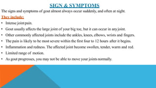 SIGN & SYMPTOMS
The signs and symptoms of gout almost always occur suddenly, and often at night.
They include:
• Intense jointpain.
• Gout usually affects the large joint of your big toe, but it can occur in anyjoint.
• Other commonly affected joints include the ankles, knees, elbows, wrists and fingers.
• The pain is likely to be most severe within the first four to 12 hours after it begins.
• Inflammation and redness. The affected joint become swollen, tender, warm and red.
• Limited range of motion.
• As gout progresses, you may not be able to move your joints normally.
 