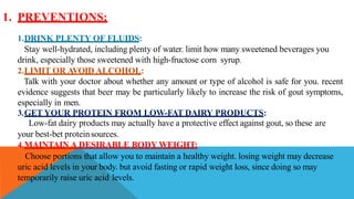 1. PREVENTIONS:
1.DRINK PLENTY OF FLUIDS:
Stay well-hydrated, including plenty of water. limit how many sweetened beverages you
drink, especially those sweetened with high-fructose corn syrup.
2.LIMIT OR AVOID ALCOHOL:
Talk with your doctor about whether any amount or type of alcohol is safe for you. recent
evidence suggests that beer may be particularly likely to increase the risk of gout symptoms,
especially in men.
3.GET YOUR PROTEIN FROM LOW-FAT DAIRY PRODUCTS:
Low-fat dairy products may actually have a protective effect against gout, so these are
your best-bet proteinsources.
4.MAINTAIN A DESIRABLE BODY WEIGHT:
Choose portions that allow you to maintain a healthy weight. losing weight may decrease
uric acid levels in your body. but avoid fasting or rapid weight loss, since doing so may
temporarily raise uric acid levels.
 