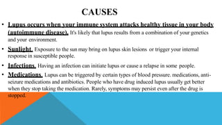 CAUSES
• Lupus occurs when your immune system attacks healthy tissue in your body
(autoimmune disease). It's likely that lupus results from a combination of your genetics
and your environment.
• Sunlight. Exposure to the sun may bring on lupus skin lesions or trigger your internal
response in susceptible people.
• Infections. Having an infection can initiate lupus or cause a relapse in some people.
• Medications. Lupus can be triggered by certain types of blood pressure. medications, anti-
seizure medications and antibiotics. People who have drug induced lupus usually get better
when they stop taking the medication. Rarely, symptoms may persist even after the drug is
stopped.
 