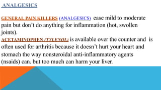 ANALGESICS
GENERAL PAIN KILLERS (ANALGESICS) ease mild to moderate
pain but don’t do anything for inflammation (hot, swollen
joints).
ACETAMINOPHEN (TYLENOL) is available over the counter and is
often used for arthritis because it doesn’t hurt your heart and
stomach the way nonsteroidal anti-inflammatory agents
(nsaids) can. but too much can harm your liver.
 