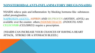 NONSTEROIDALANTI-INFLAMMATORY DRUGS(NSAIDS)
NSAIDS relieve pain and inflammation by blocking hormone-like substances
called prostaglandins.
NAPROXEN (ALEVE), ASPIRIN AND IBUPROFEN (MOTRIN, ADVIL) are
available over the counter. others INDOMETHACIN (INDOCIN) AND
CELECOXIB (CELEBREX) require a prescription.
{NSAIDS CAN INCREASE YOUR CHANCES OF HAVING A HEART
ATTACK, STROKE OR A STOMACH BLEED.}
 