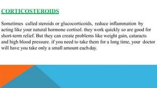CORTICOSTEROIDS
Sometimes called steroids or glucocorticoids, reduce inflammation by
acting like your natural hormone cortisol. they work quickly so are good for
short-term relief. But they can create problems like weight gain, cataracts
and high blood pressure. if you need to take them for a long time, your doctor
will have you take only a small amount eachday.
 