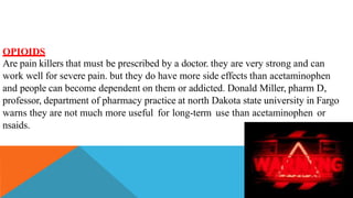 OPIOIDS
Are pain killers that must be prescribed by a doctor. they are very strong and can
work well for severe pain. but they do have more side effects than acetaminophen
and people can become dependent on them or addicted. Donald Miller, pharm D,
professor, department of pharmacy practice at north Dakota state university in Fargo
warns they are not much more useful for long-term use than acetaminophen or
nsaids.
 