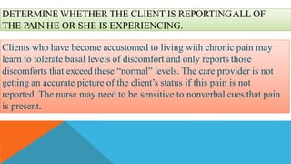 DETERMINE WHETHER THE CLIENT IS REPORTINGALL OF
THE PAIN HE OR SHE IS EXPERIENCING.
Clients who have become accustomed to living with chronic pain may
learn to tolerate basal levels of discomfort and only reports those
discomforts that exceed these “normal” levels. The care provider is not
getting an accurate picture of the client’s status if this pain is not
reported. The nurse may need to be sensitive to nonverbal cues that pain
is present.
 