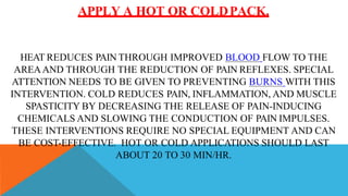 APPLY A HOT OR COLDPACK.
HEAT REDUCES PAIN THROUGH IMPROVED BLOOD FLOW TO THE
AREAAND THROUGH THE REDUCTION OF PAIN REFLEXES. SPECIAL
ATTENTION NEEDS TO BE GIVEN TO PREVENTING BURNS WITH THIS
INTERVENTION. COLD REDUCES PAIN, INFLAMMATION, AND MUSCLE
SPASTICITY BY DECREASING THE RELEASE OF PAIN-INDUCING
CHEMICALS AND SLOWING THE CONDUCTION OF PAIN IMPULSES.
THESE INTERVENTIONS REQUIRE NO SPECIAL EQUIPMENT AND CAN
BE COST-EFFECTIVE. HOT OR COLD APPLICATIONS SHOULD LAST
ABOUT 20 TO 30 MIN/HR.
 