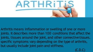 Arthritis means inflammation or swelling of one or more
joints. it describes more than 100 conditions that affect the
joints, tissues around the joint, and other connectivetissues.
specific symptoms vary depending on the type of arthritis,
but usually include joint pain and stiffness.
(C.D.C)
 