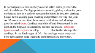 In normal joints, a firm, rubbery material called cartilage covers the
end of each bone. Cartilage provides a smooth, gliding surface for joint
motion and acts as a cushion between the bones. In OA, the cartilage
breaks down, causing pain, swelling and problems moving the joint.
As OA worsens over time, bones may break down and develop
growths called spurs. Cartilage may chip off and float around in the
joint. In the body, an inflammatory process occurs and cytokines
(proteins) and enzymes develop that further damage the
cartilage. In the final stages of OA, the cartilage wears away and
bone rubs against bone leading to joint damage and more pain.
 