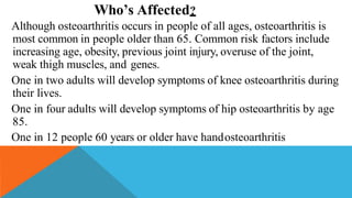 Who’s Affected?
Although osteoarthritis occurs in people of all ages, osteoarthritis is
most common in people older than 65. Common risk factors include
increasing age, obesity, previous joint injury, overuse of the joint,
weak thigh muscles, and genes.
One in two adults will develop symptoms of knee osteoarthritis during
their lives.
One in four adults will develop symptoms of hip osteoarthritis by age
85.
One in 12 people 60 years or older have handosteoarthritis
 