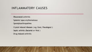 INFLAMMATORY CAUSES
• Rheumatoid arthritis
• Systemic lupus erythematosus
• Spondyloarthropathies
• Crystal induced diseases ( e.g. Gout, Pseudogout )
• Septic arthritis (Bacterial or Viral )
• Drug induced arthritis
 