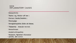 N O N
INFLAMMATORY CAUSES
• Osteoarthritis
• T
rauma ( e.g., Rotator cuff tear )
• Overuse ( Bursitis,Tendinitis )
• Fibromyalgia
• Hemoglobinopathies (Sickle cell disease,
• Thalassemia) – Avascular necrosis
• Hemarthroses
• Amyloid arthropathies
• Neoplasms, Pigmented villonodular
• synovitis, Joint tumors
 
