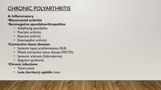 CHRONIC POLYARTHRITIS
A. Inflammatory
•Rheumatoid arthritis
•Seronegative spondyloarthropathies
• Ankylosing spondylitis
• Psoriatic arthritis
• Reactive arthritis
• Enteropathic arthritis
•Connective tissue diseases
• Systemic lupus erythematosus (SLE)
• Mixed connective tissue disease (MCTD)
• Systemic sclerosis (Scleroderma)
• Sjögren’s syndrome
•Chronic infections
• Tuberculosis
• Late (tertiary) syphilis (rare)
 