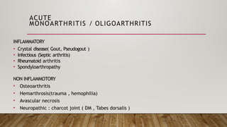 ACUTE
MONOARTHRITIS / OLIGOARTHRITIS
INFLAMMATORY
• Crystal disease( Gout, Pseudogout )
• Infectious (Septic arthritis)
• Rheumatoid arthritis
• Spondyloarthropathy
NON INFLAMMOTORY
• Osteoarthritis
• Hemarthrosis(trauma , hemophilia)
• Avascular necrosis
• Neuropathic : charcot joint ( DM , Tabes dorsalis )
 