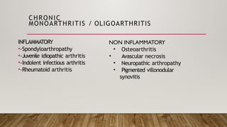 CHRONIC
MONOARTHRITIS / OLIGOARTHRITIS
INFLAMMATORY
•-Spondyloarthropathy
•-Juvenile idiopathic arthritis
•-Indolent infectious arthritis
•-Rheumatoid arthritis
NON INFLAMMATORY
• Osteoarthritis
• Avascular necrosis
• Neuropathic arthropathy
• Pigmented villonodular
synovitis
 