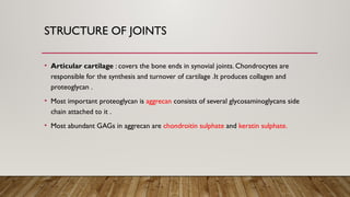 STRUCTURE OF JOINTS
• Articular cartilage : covers the bone ends in synovial joints. Chondrocytes are
responsible for the synthesis and turnover of cartilage .It produces collagen and
proteoglycan .
• Most important proteoglycan is aggrecan consists of several glycosaminoglycans side
chain attached to it .
• Most abundant GAGs in aggrecan are chondroitin sulphate and keratin sulphate.
 