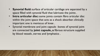 • Synovial fluid: surface of articular cartilage are separated by a
space filled with synovial fluid that lubricate the joints .
• Intra articular disc: some joints contain fibro articular disc
within the joint space that acts as a shock absorber. clinically
important one is meniscus of knee .
• Synovial membrane and joint capsule : bones of synovial joint
are connected by joint capsule, a fibrous structure supplied
by blood vessels ,nerves and lymphatics .
 