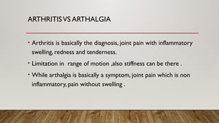 ARTHRITISVS ARTHALGIA
• Arthritis is basically the diagnosis, joint pain with inflammatory
swelling, redness and tenderness.
• Limitation in range of motion ,also stiffness can be there .
• While arthalgia is basically a symptom, joint pain which is non
inflammatory, pain without swelling .
 