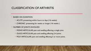 CLASSIFICATION OF ARTHRITIS
• BASED ON DURATION
• ACUTE ;presenting within hours to days (<6 weeks)
• CHRONIC ;presenting for weeks or longer (>6 weeks )
• NUMBER OF JOINTS INVOLVED
• MONO ARTICULAR; pain and swelling affecting a single joint.
• OLIGO ARTICULAR; pain and swelling affecting 2-4 joints .
• POLY ARTICULAR; pain and swelling affecting 5 or more joints .
 
