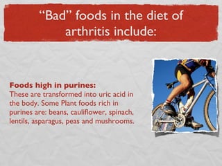 “Bad” foods in the diet of arthritis include: Foods high in purines:  These are transformed into uric acid in the body. Some Plant foods rich in purines are: beans, cauliflower, spinach, lentils, asparagus, peas and mushrooms. 