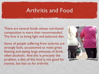 Arthritis and Food There are several foods whose nutritional composition is more than recommended. The first is to bring light and balanced diet. Some of people suffering from arthritis are strongly built, accustomed to make great feasting and eating large amounts of drink, often alcoholic. And this is precisely the problem, a diet of this kind is not good for anyone, but less so for arthritis. 