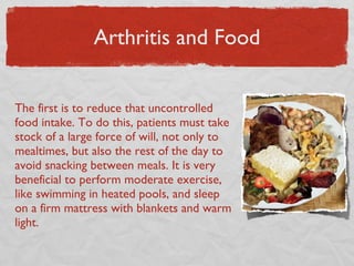 Arthritis and Food The first is to reduce that uncontrolled food intake. To do this, patients must take stock of a large force of will, not only to mealtimes, but also the rest of the day to avoid snacking between meals. It is very beneficial to perform moderate exercise, like swimming in heated pools, and sleep on a firm mattress with blankets and warm light. 