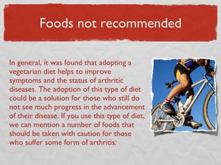 Foods not recommended In general, it was found that adopting a vegetarian diet helps to improve symptoms and the status of arthritic diseases. The adoption of this type of diet could be a solution for those who still do not see much progress in the advancement of their disease. If you use this type of diet, we can mention a number of foods that should be taken with caution for those who suffer some form of arthritis: 