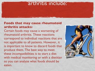 “Bad” foods in the diet of arthritis include: Foods that may cause rheumatoid arthritis attacks:  Certain foods may cause a worsening of rheumatoid arthritis. These reactions correspond to individual reactions that are not applicable to all patients. However, it is important to know to discard foods that produce them. The best way to meet these incompatibilities is to start a diet with medical monitoring or with a dietitian so you can analyze what foods should be eaten. 