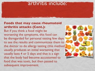 “Bad” foods in the diet of arthritis include: Foods that may cause rheumatoid arthritis attacks (Cont.):  But if you think a food might be  worsening the symptoms, this food can  be disregarded for personal testing few days to see the results and communicate them to the doctor to do allergy testing (this method usually produces an initial worsening that usually lasts 4 or 5 days and that is a sign that the body had become accustomed to food that was toxic, but then passed to subsequent improvement. 