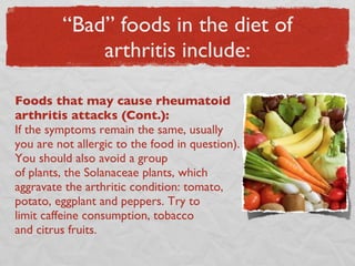 “Bad” foods in the diet of arthritis include: Foods that may cause rheumatoid arthritis attacks (Cont.):  If the symptoms remain the same, usually you are not allergic to the food in question). You should also avoid a group  of plants, the Solanaceae plants, which aggravate the arthritic condition: tomato, potato, eggplant and peppers. Try to  limit caffeine consumption, tobacco  and citrus fruits. 