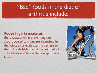 “Bad” foods in the diet of arthritis include: Foods high in oxalates:  the oxalates, while preventing the absorption of calcium, are deposited in the joints as crystals causing damage to them. Foods high in oxalates with which arthritis should be careful are spinach or beets. 