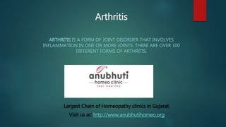Arthritis
ARTHRITIS IS A FORM OF JOINT DISORDER THAT INVOLVES
INFLAMMATION IN ONE OR MORE JOINTS. THERE ARE OVER 100
DIFFERENT FORMS OF ARTHRITIS.
Largest Chain of Homeopathy clinics in Gujarat.
Visit us at: http://www.anubhutihomeo.org
 