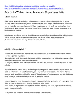 Read the CNN article about arthritis pain relief tips - click here or copy URL
http://www.rApidhealth123.com/rheumatoid-arthritis-pain:-tips-for-protecting-your-joints

Arthritis As Well As Natural Treatments Regarding Arthritis
Arthritis naturally


Many people worldwide suffer from osteo-arthritis and the wonderful nonetheless die out of this
disease. In the united states by yourself over seventy thousand people suffer from osteo-arthritis as
well as the global pharmaceutic market will get a big discuss of their cash flow coming from osteo-
arthritis drugs. Approximately 190 billion dollars us us dollars have been invested globally in drugs
dealing with this disease.


Arthritis can't be relieved however it could be properly manipulated as well as maintained if someone
makes life-style alterations for instance ensuring that you do have a zero fat diet regime.
Certain products will also be very effective for osteo-arthritis.




Arthritis * what exactly is it ?


Arthritis can be an swelling in the combined and there are lots of variations influencing the two both
new and experienced people.
Osteoarthritis is easily the most typical variety and that is deterioration , and incredibly usually noticed
in people that have done plenty of guide perform.
All our joint parts tend to be subject to use thus just about any combined could be impacted by osteo-
arthritis.


Rheumatoid osteo-arthritis will be the other type regarding osteo-arthritis and that is well known. It is
really an autoimmune disease this means your bodys immune system spring into motion there is
however really absolutely no identified hazard. The delimas aren't really apparent perhaps the biggest
issue can begin after having a trojan as well as additional infection.


Juvenile idiopathic osteo-arthritis which usually impacts the younger generation isn't thus typical but it
really is on the increase. A lot of experts consider the main cause
could always be a great poor diet regime for instance too many acid soda pops as well as included
sugars throughout meals.


To night out over 190 forms of osteo-arthritis happen to be identified.
 