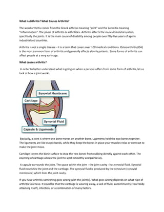 What is Arthritis? What Causes Arthritis?
The word arthritis comes from the Greek arthron meaning "joint" and the Latin itis meaning
"inflammation". The plural of arthritis is arthritides. Arthritis affects the musculoskeletal system,
specifically the joints. It is the main cause of disability among people over fifty-five years of age in
industrialized countries.
Arthritis is not a single disease - it is a term that covers over 100 medical conditions. Osteoarthritis (OA)
is the most common form of arthritis and generally affects elderly patients. Some forms of arthritis can
affect people at a very early age.
What causes arthritis?
In order to better understand what is going on when a person suffers from some form of arthritis, let us
look at how a joint works.
Basically, a joint is where one bone moves on another bone. Ligaments hold the two bones together.
The ligaments are like elastic bands, while they keep the bones in place your muscles relax or contract to
make the joint move.
Cartilage covers the bone surface to stop the two bones from rubbing directly against each other. The
covering of cartilage allows the joint to work smoothly and painlessly.
A capsule surrounds the joint. The space within the joint - the joint cavity - has synovial fluid. Synovial
fluid nourishes the joint and the cartilage. The synovial fluid is produced by the synovium (synovial
membrane) which lines the joint cavity.
If you have arthritis something goes wrong with the joint(s). What goes wrong depends on what type of
arthritis you have. It could be that the cartilage is wearing away, a lack of fluid, autoimmunity (your body
attacking itself), infection, or a combination of many factors.
 