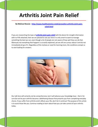 Arthritis Joint Pain Relief
_____________________________________________________________________________________

     By Matisse Roscoe - http://www.healthsolution.mobi/provailen-arthritis-joint-pain-
                                       relief.html



If you are researching the topic of arthritis joint pain relief with the desire for straight information
with no frills attached, then we are pleased to see you here.It is only smart to want to manage
something the best we can, even though a lot of people are not aware of how well they can do that.
Obviously not everything that happens is so easily explained, yet we still are curious about it and do not
immediately let go of it. Regardless of the motives or need for learning more, the conditions compel us
to start looking for answers.




Our talk here will certainly not be comprehensive, but it will advance your knowledge base - that is for
sure.Do not let your arthritis become a debilitating disease that prevents you from completing everyday
chores. If you suffer from arthritis and it affects your life, don't let it continue! The purpose of this article
is to assist those like you. Continue reading to learn about how you can take control of your arthritis
today.
 