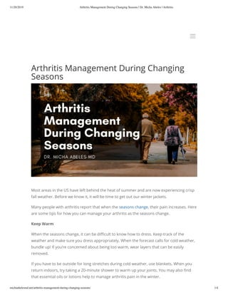11/20/2019 Arthritis Management During Changing Seasons | Dr. Micha Abeles | Arthritis
michaabelesmd.net/arthritis-management-during-changing-seasons/ 1/4
Arthritis	Management	During	Changing
Seasons
Most	areas	in	the	US	have	left	behind	the	heat	of	summer	and	are	now	experiencing	crisp
fall	weather.	Before	we	know	it,	it	will	be	time	to	get	out	our	winter	jackets. 
Many	people	with	arthritis	report	that	when	the	seasons	change,	their	pain	increases.	Here
are	some	tips	for	how	you	can	manage	your	arthritis	as	the	seasons	change.
Keep	Warm
When	the	seasons	change,	it	can	be	di cult	to	know	how	to	dress.	Keep	track	of	the
weather	and	make	sure	you	dress	appropriately.	When	the	forecast	calls	for	cold	weather,
bundle	up!	If	you’re	concerned	about	being	too	warm,	wear	layers	that	can	be	easily
removed. 
If	you	have	to	be	outside	for	long	stretches	during	cold	weather,	use	blankets.	When	you
return	indoors,	try	taking	a	20-minute	shower	to	warm	up	your	joints.	You	may	also	 nd
that	essential	oils	or	lotions	help	to	manage	arthritis	pain	in	the	winter.
aa
 